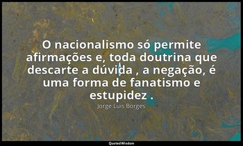 "O nacionalismo só permite afirmações e, toda doutrina que descarte a dúvida , a — Jorge Luis Borges