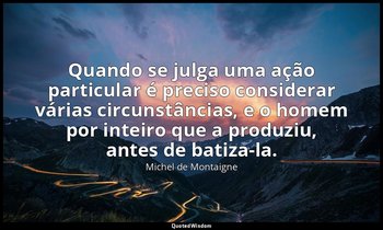 "Quando se julga uma ação particular é preciso considerar várias circunstâncias, — Michel de Montaigne