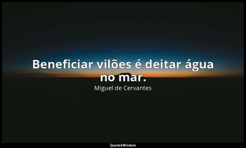"Beneficiar vilões é deitar água no mar." — Miguel de Cervantes