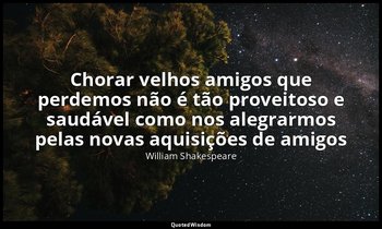 "Chorar velhos amigos que perdemos não é tão proveitoso e saudável como nos aleg — William Shakespeare