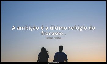 "A ambição é o último refúgio do fracasso ." — Oscar Wilde