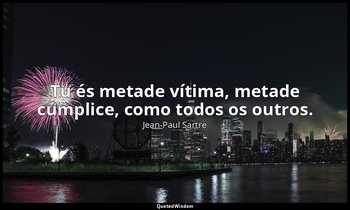 "Tu és metade vítima, metade cúmplice, como todos os outros." — Jean-Paul Sartre