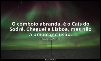 O comboio abranda, é o Cais do Sodré. Cheguei a Lisboa, mas não a uma conclusão. — Fernando Pessoa