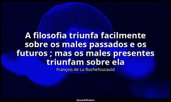 "A filosofia triunfa facilmente sobre os males passados e os futuros ; mas os ma — François de La Rochefoucauld