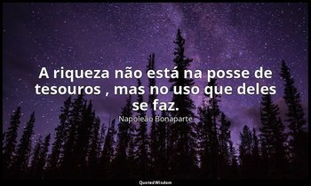 "A riqueza não está na posse de tesouros , mas no uso que deles se faz." — Napoleão Bonaparte