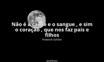 "Não é a carne e o sangue , e sim o coração , que nos faz pais e filhos ". — Friedrich Schiller
