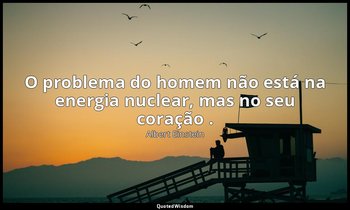 "O problema do homem não está na energia nuclear, mas no seu coração ." — Albert Einstein