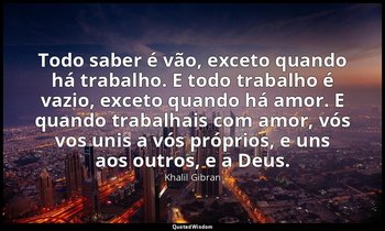 "Todo saber é vão, exceto quando há trabalho. E todo trabalho é vazio, exceto qu — Khalil Gibran