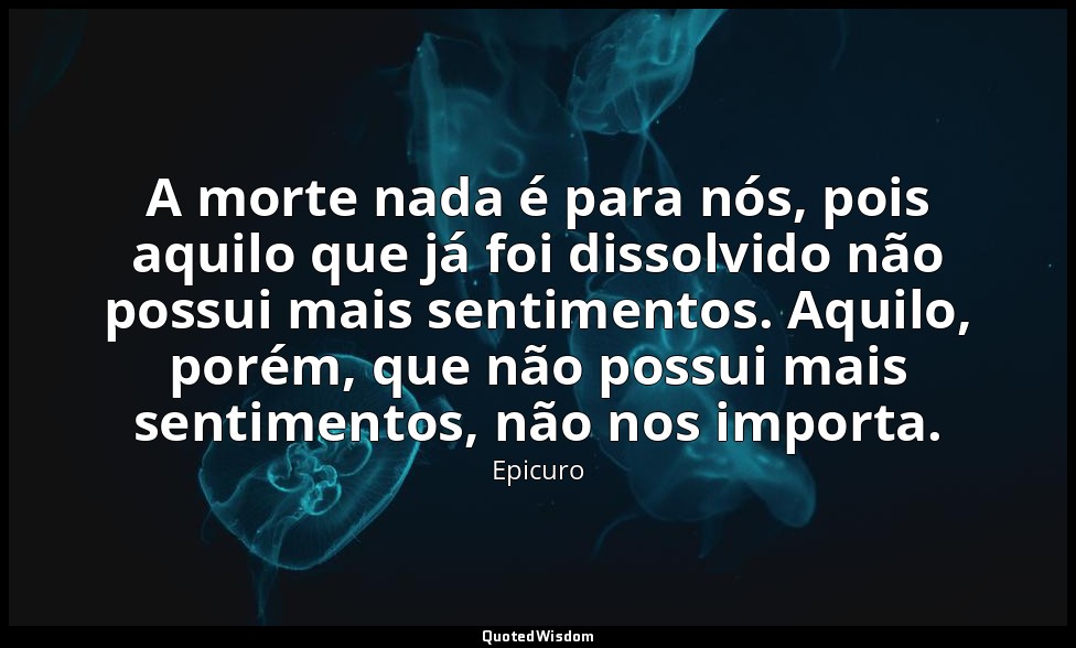 A morte nada é para nós, pois aquilo que já foi dissolvido não possui mais senti — Epicuro