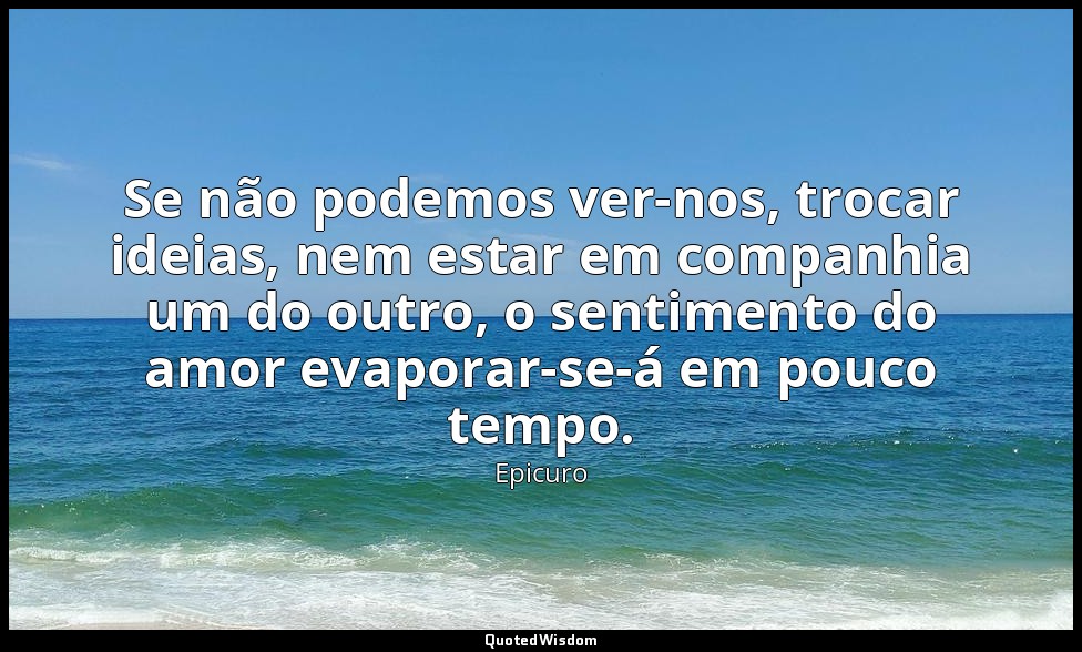 Se não podemos ver-nos, trocar ideias, nem estar em companhia um do outro, o sen — Epicuro