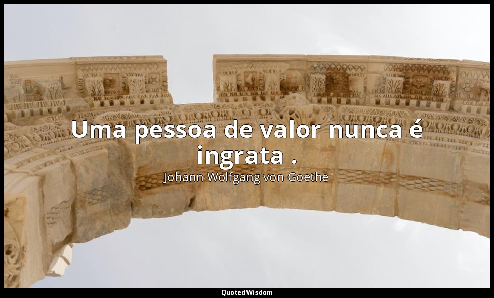 Uma pessoa de valor nunca é ingrata . — Johann Wolfgang von Goethe
