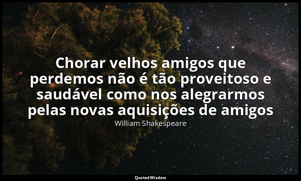 Chorar velhos amigos que perdemos não é tão proveitoso e saudável como nos alegr — William Shakespeare