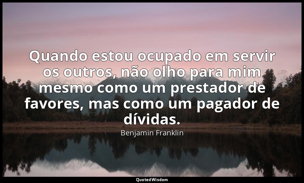 Quando estou ocupado em servir os outros, não olho para mim mesmo como um presta — Benjamin Franklin
