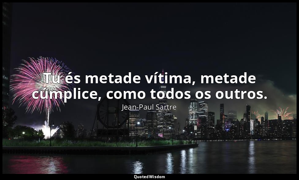 Tu és metade vítima, metade cúmplice, como todos os outros. — Jean-Paul Sartre