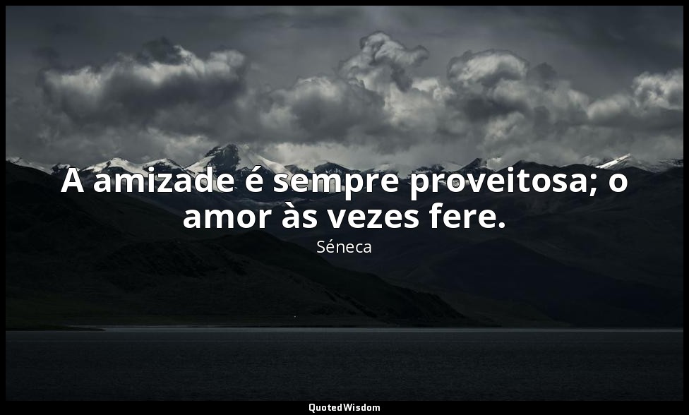 A amizade é sempre proveitosa; o amor às vezes fere. — Séneca
