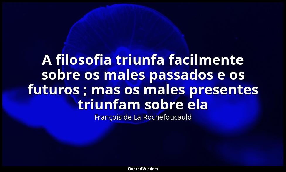 A filosofia triunfa facilmente sobre os males passados e os futuros ; mas os mal — François de La Rochefoucauld