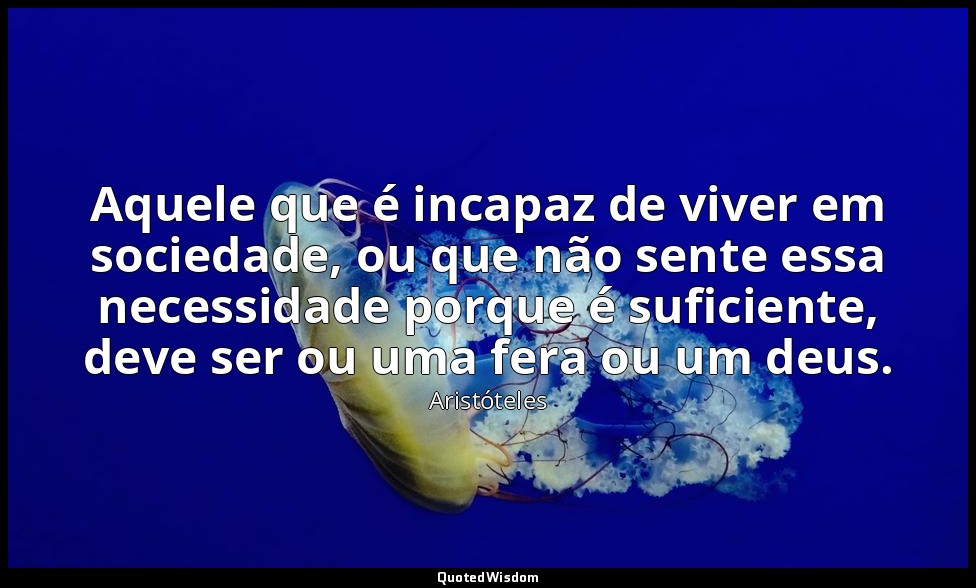 Aquele que é incapaz de viver em sociedade, ou que não sente essa necessidade po — Aristóteles