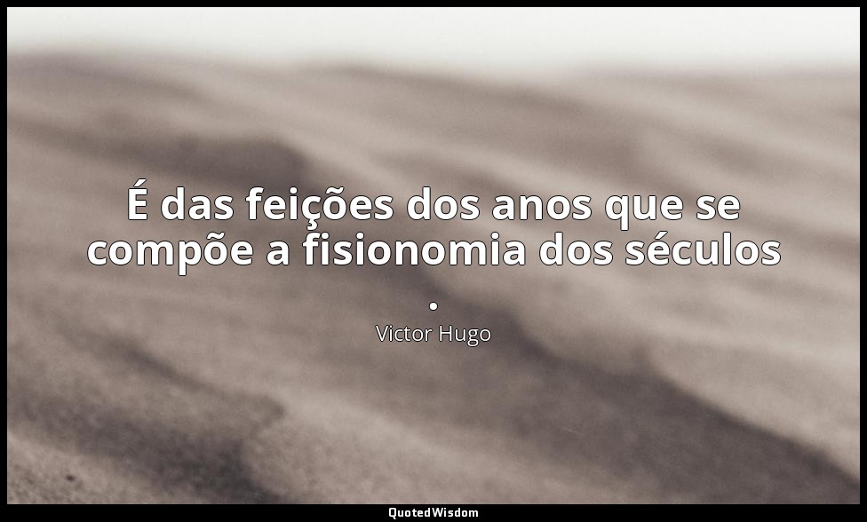É das feições dos anos que se compõe a fisionomia dos séculos . — Victor Hugo