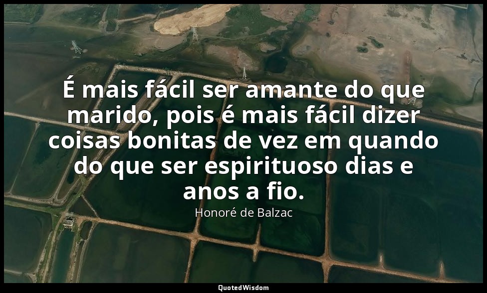 É mais fácil ser amante do que marido, pois é mais fácil dizer coisas bonitas de — Honoré de Balzac