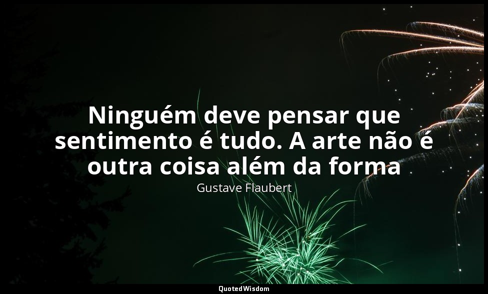 Ninguém deve pensar que sentimento é tudo. A arte não é outra coisa além da form — Gustave Flaubert