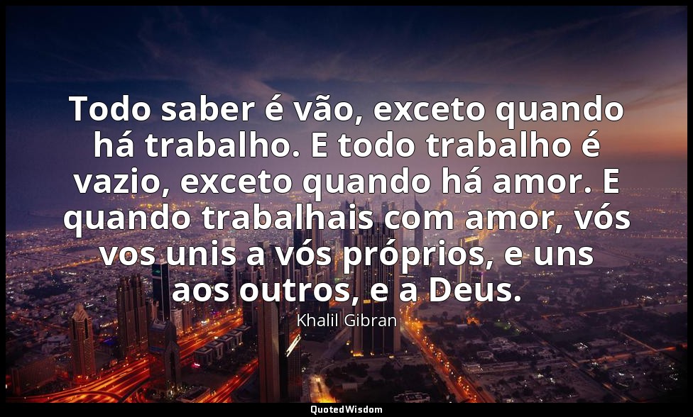 Todo saber é vão, exceto quando há trabalho. E todo trabalho é vazio, exceto qua — Khalil Gibran