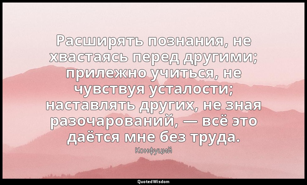 Расширять познания, не хвастаясь перед другими; прилежно учиться, не чувствуя ус — Конфуций
