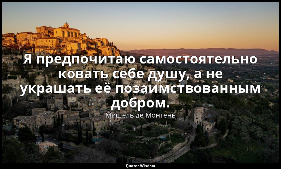 Я предпочитаю самостоятельно ковать себе душу, а не украшать её позаимствованным — Мишель де Монтень
