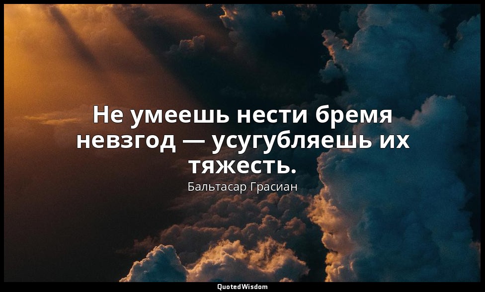 Не умеешь нести бремя невзгод — усугубляешь их тяжесть. — Бальтасар Грасиан