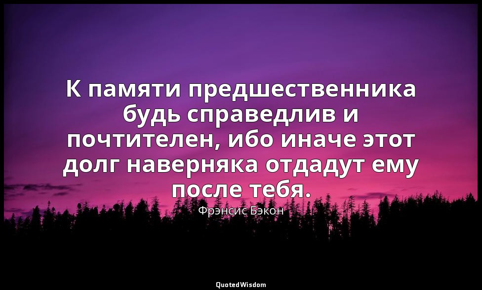 К памяти предшественника будь справедлив и почтителен, ибо иначе этот долг навер — Фрэнсис Бэкон