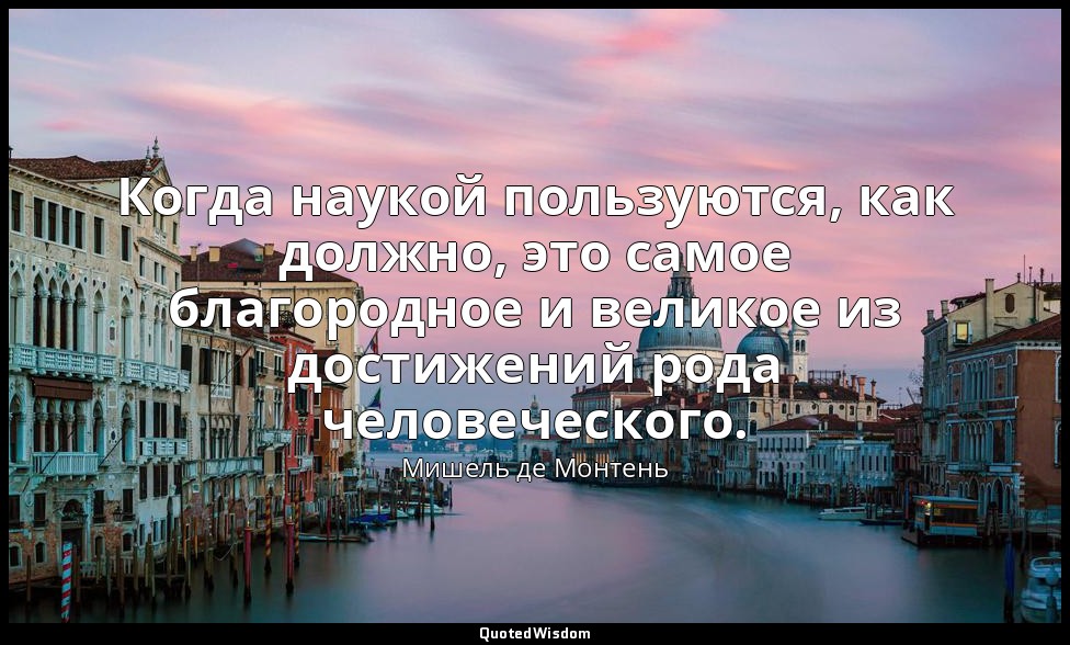 Когда наукой пользуются, как должно, это самое благородное и великое из достижен — Мишель де Монтень