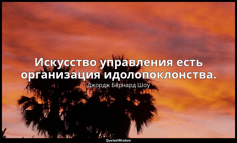 Искусство управления есть организация идолопоклонства. — Джордж Бернард Шоу