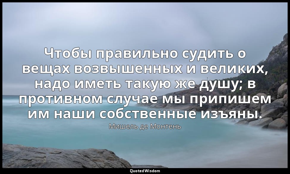 Чтобы правильно судить о вещах возвышенных и великих, надо иметь такую же душу;  — Мишель де Монтень