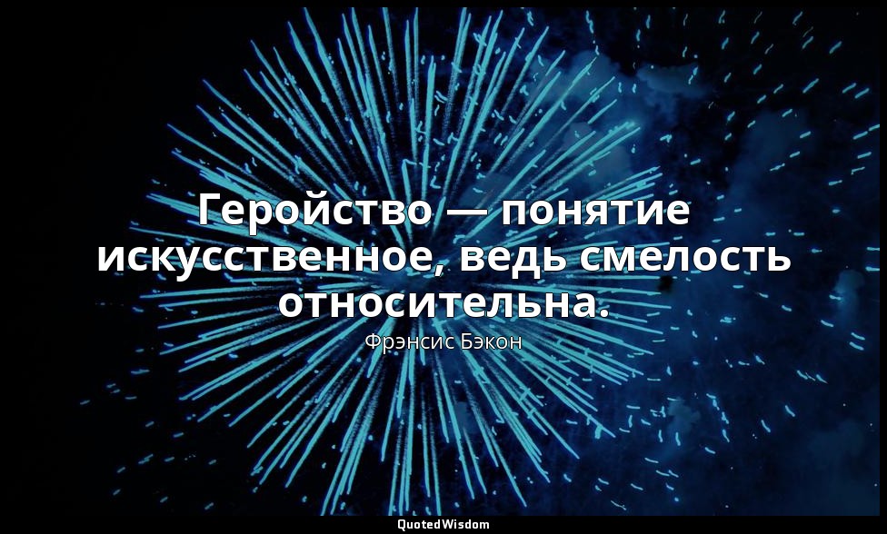 Геройство — понятие искусственное, ведь смелость относительна. — Фрэнсис Бэкон