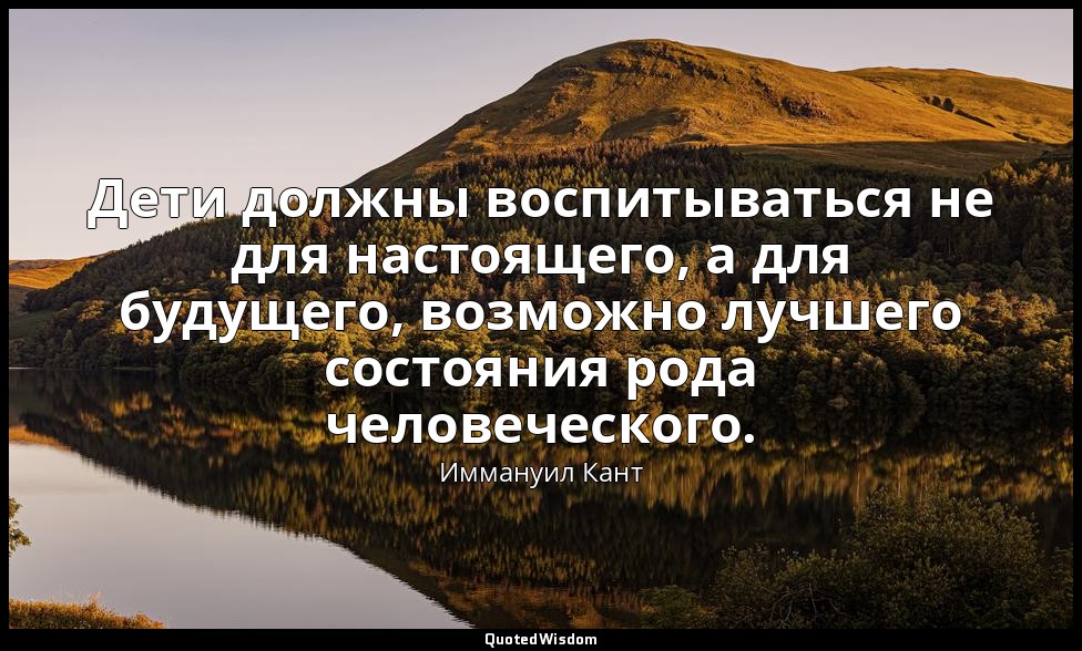 Дети должны воспитываться не для настоящего, а для будущего, возможно лучшего со — Иммануил Кант