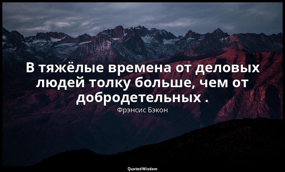 В тяжёлые времена от деловых людей толку больше, чем от добродетельных . — Фрэнсис Бэкон