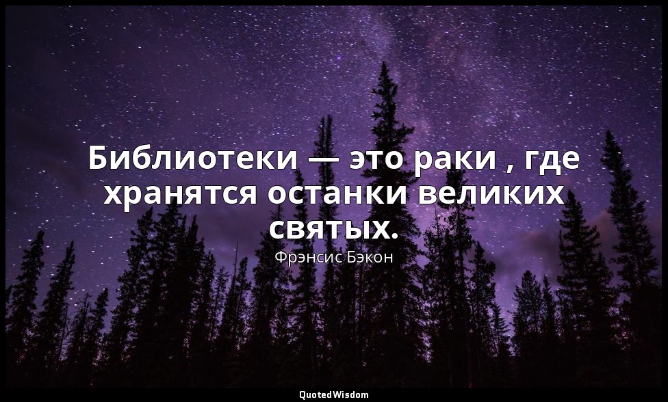 Библиотеки — это раки , где хранятся останки великих святых. — Фрэнсис Бэкон