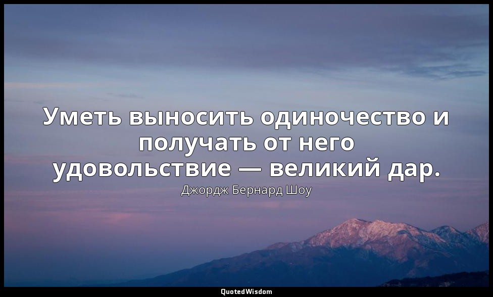 Уметь выносить одиночество и получать от него удовольствие — великий дар. — Джордж Бернард Шоу