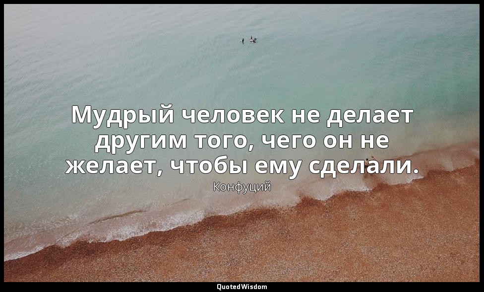 Мудрый человек не делает другим того, чего он не желает, чтобы ему сделали. — Конфуций