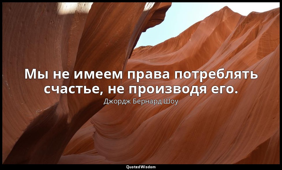 Мы не имеем права потреблять счастье, не производя его. — Джордж Бернард Шоу