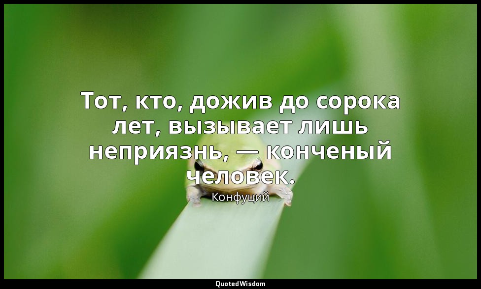Тот, кто, дожив до сорока лет, вызывает лишь неприязнь, — конченый человек. — Конфуций