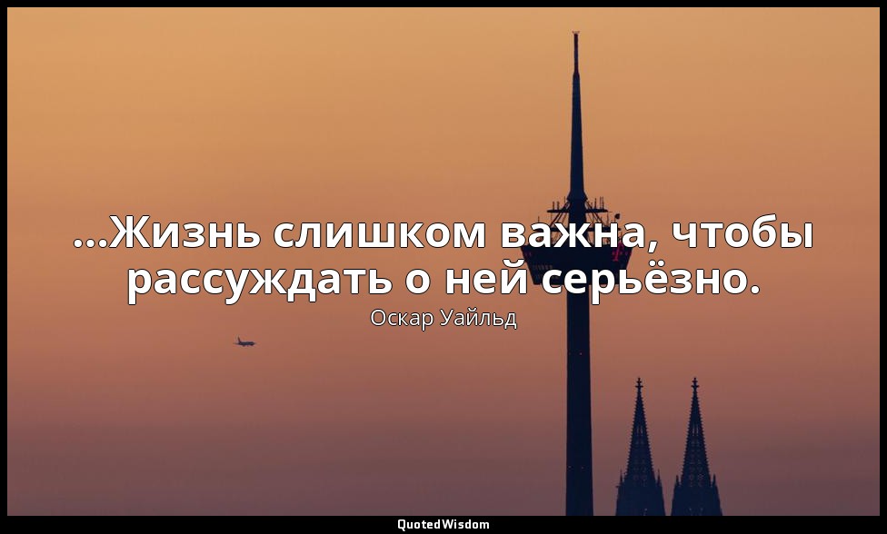 …Жизнь слишком важна, чтобы рассуждать о ней серьёзно. — Оскар Уайльд