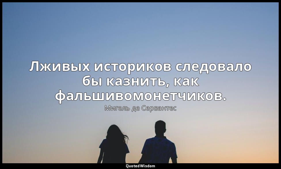 Лживых историков следовало бы казнить, как фальшивомонетчиков. — Мигель де Сервантес