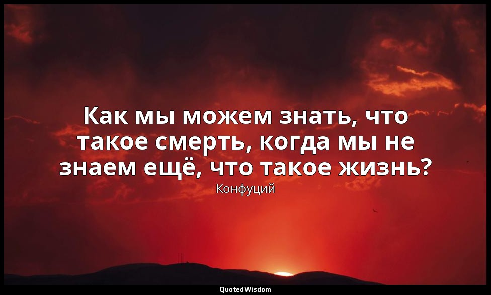 Как мы можем знать, что такое смерть, когда мы не знаем ещё, что такое жизнь? — Конфуций