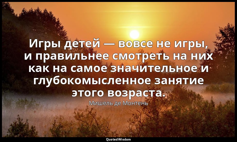 Игры детей — вовсе не игры, и правильнее смотреть на них как на самое значительн — Мишель де Монтень