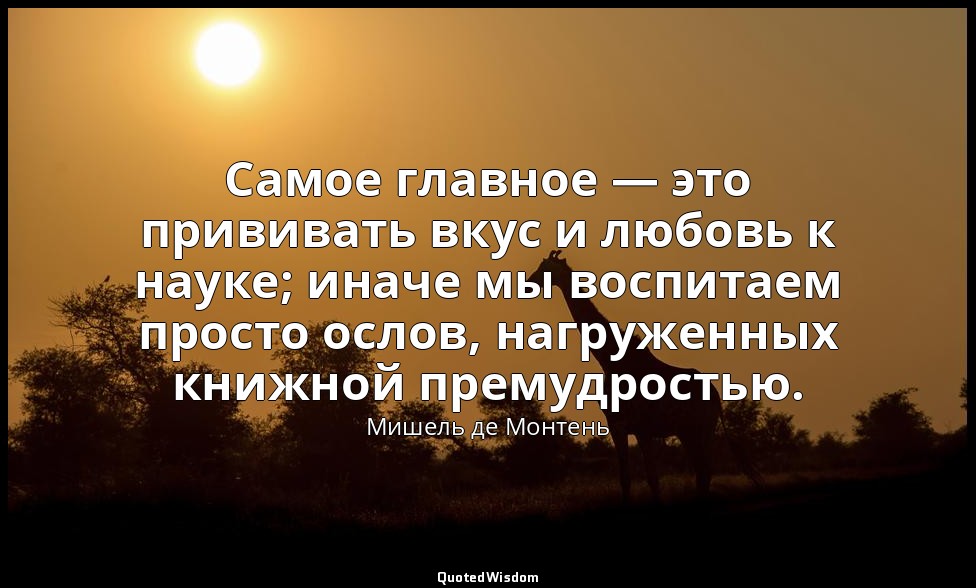 Самое главное — это прививать вкус и любовь к науке; иначе мы воспитаем просто о — Мишель де Монтень