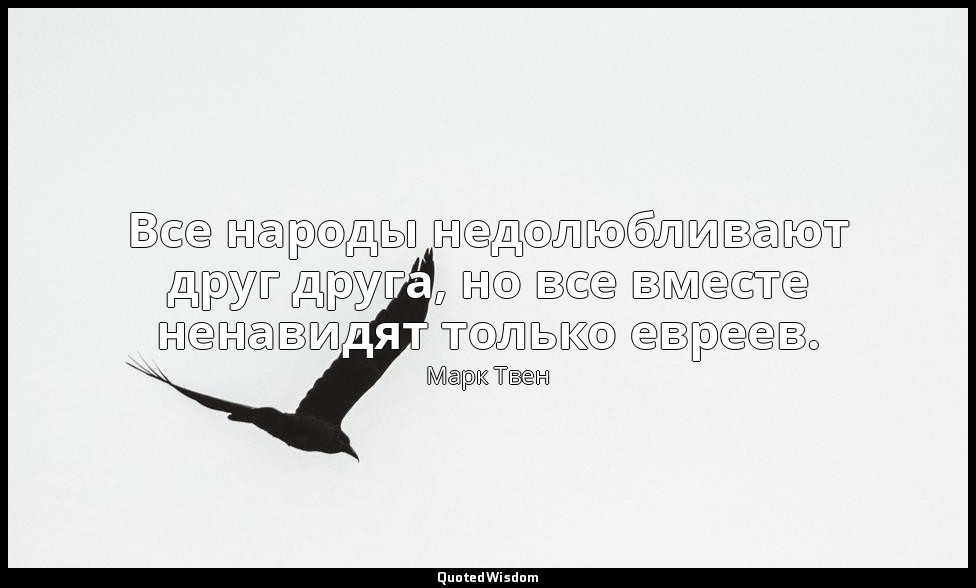 Все народы недолюбливают друг друга, но все вместе ненавидят только евреев. — Марк Твен