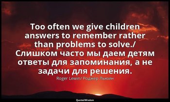 Too often we give children answers to remember rather than problems to solve./ С — Roger Lewin/ Роджер Льюин