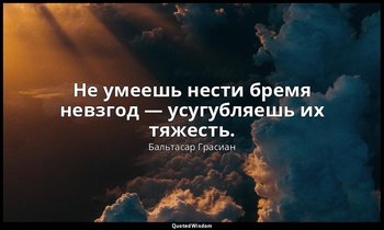 Не умеешь нести бремя невзгод — усугубляешь их тяжесть. — Бальтасар Грасиан