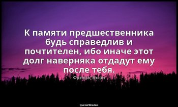 К памяти предшественника будь справедлив и почтителен, ибо иначе этот долг навер — Фрэнсис Бэкон