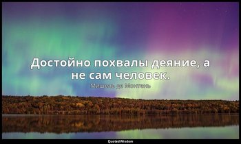 Достойно похвалы деяние, а не сам человек. — Мишель де Монтень